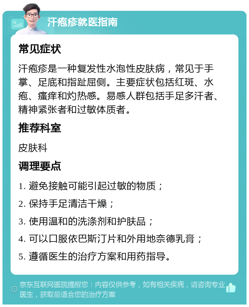 汗疱疹就医指南 常见症状 汗疱疹是一种复发性水泡性皮肤病，常见于手掌、足底和指趾屈侧。主要症状包括红斑、水疱、瘙痒和灼热感。易感人群包括手足多汗者、精神紧张者和过敏体质者。 推荐科室 皮肤科 调理要点 1. 避免接触可能引起过敏的物质； 2. 保持手足清洁干燥； 3. 使用温和的洗涤剂和护肤品； 4. 可以口服依巴斯汀片和外用地奈德乳膏； 5. 遵循医生的治疗方案和用药指导。