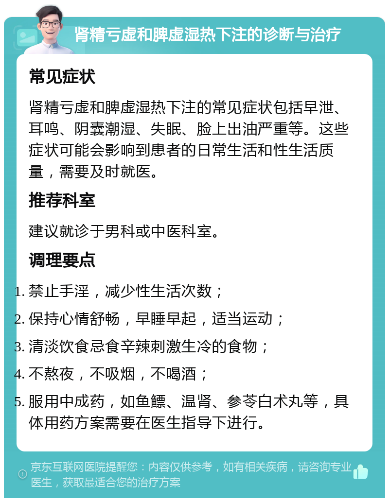 肾精亏虚和脾虚湿热下注的诊断与治疗 常见症状 肾精亏虚和脾虚湿热下注的常见症状包括早泄、耳鸣、阴囊潮湿、失眠、脸上出油严重等。这些症状可能会影响到患者的日常生活和性生活质量，需要及时就医。 推荐科室 建议就诊于男科或中医科室。 调理要点 禁止手淫，减少性生活次数； 保持心情舒畅，早睡早起，适当运动； 清淡饮食忌食辛辣刺激生冷的食物； 不熬夜，不吸烟，不喝酒； 服用中成药，如鱼鳔、温肾、参苓白术丸等，具体用药方案需要在医生指导下进行。