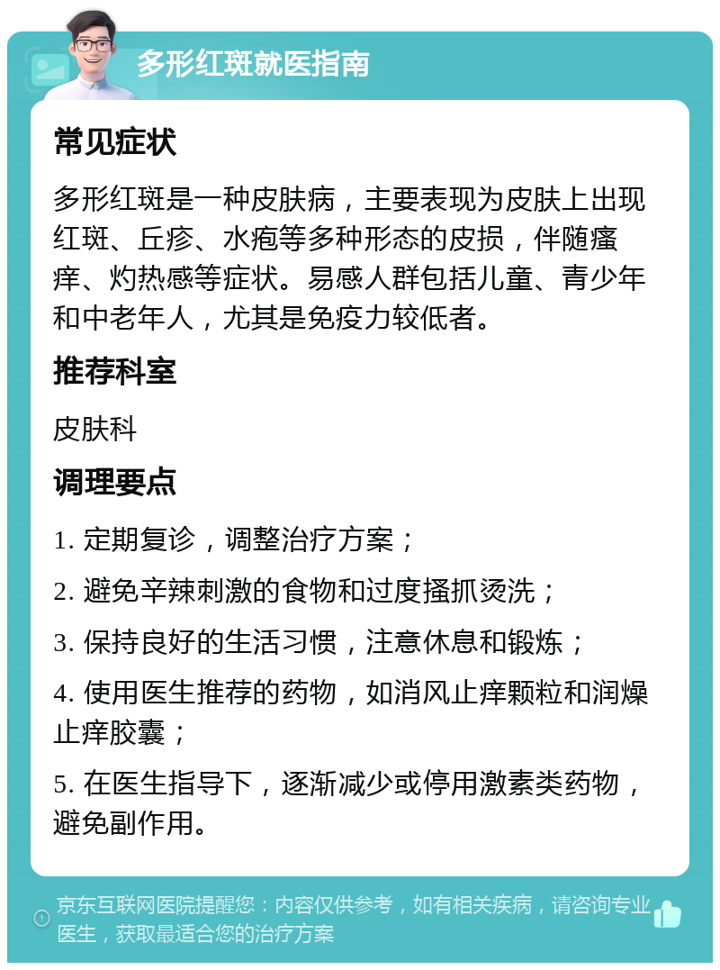 多形红斑就医指南 常见症状 多形红斑是一种皮肤病，主要表现为皮肤上出现红斑、丘疹、水疱等多种形态的皮损，伴随瘙痒、灼热感等症状。易感人群包括儿童、青少年和中老年人，尤其是免疫力较低者。 推荐科室 皮肤科 调理要点 1. 定期复诊，调整治疗方案； 2. 避免辛辣刺激的食物和过度搔抓烫洗； 3. 保持良好的生活习惯，注意休息和锻炼； 4. 使用医生推荐的药物，如消风止痒颗粒和润燥止痒胶囊； 5. 在医生指导下，逐渐减少或停用激素类药物，避免副作用。