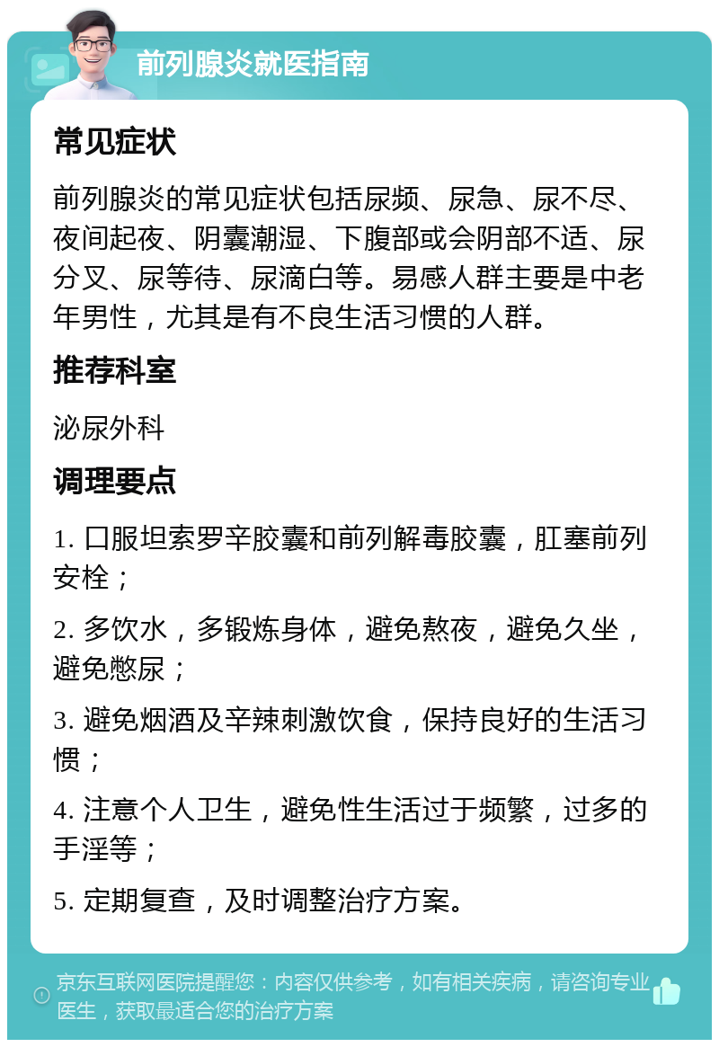 前列腺炎就医指南 常见症状 前列腺炎的常见症状包括尿频、尿急、尿不尽、夜间起夜、阴囊潮湿、下腹部或会阴部不适、尿分叉、尿等待、尿滴白等。易感人群主要是中老年男性，尤其是有不良生活习惯的人群。 推荐科室 泌尿外科 调理要点 1. 口服坦索罗辛胶囊和前列解毒胶囊，肛塞前列安栓； 2. 多饮水，多锻炼身体，避免熬夜，避免久坐，避免憋尿； 3. 避免烟酒及辛辣刺激饮食，保持良好的生活习惯； 4. 注意个人卫生，避免性生活过于频繁，过多的手淫等； 5. 定期复查，及时调整治疗方案。