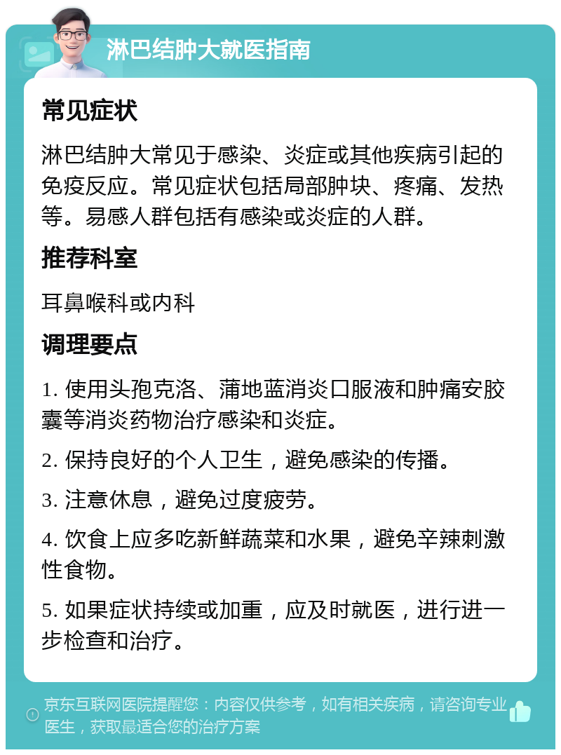 淋巴结肿大就医指南 常见症状 淋巴结肿大常见于感染、炎症或其他疾病引起的免疫反应。常见症状包括局部肿块、疼痛、发热等。易感人群包括有感染或炎症的人群。 推荐科室 耳鼻喉科或内科 调理要点 1. 使用头孢克洛、蒲地蓝消炎口服液和肿痛安胶囊等消炎药物治疗感染和炎症。 2. 保持良好的个人卫生，避免感染的传播。 3. 注意休息，避免过度疲劳。 4. 饮食上应多吃新鲜蔬菜和水果，避免辛辣刺激性食物。 5. 如果症状持续或加重，应及时就医，进行进一步检查和治疗。