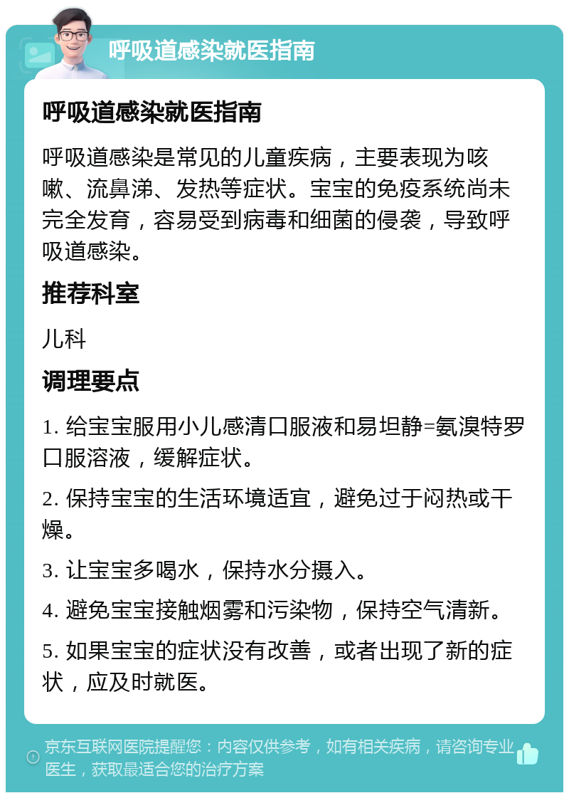 呼吸道感染就医指南 呼吸道感染就医指南 呼吸道感染是常见的儿童疾病，主要表现为咳嗽、流鼻涕、发热等症状。宝宝的免疫系统尚未完全发育，容易受到病毒和细菌的侵袭，导致呼吸道感染。 推荐科室 儿科 调理要点 1. 给宝宝服用小儿感清口服液和易坦静=氨溴特罗口服溶液，缓解症状。 2. 保持宝宝的生活环境适宜，避免过于闷热或干燥。 3. 让宝宝多喝水，保持水分摄入。 4. 避免宝宝接触烟雾和污染物，保持空气清新。 5. 如果宝宝的症状没有改善，或者出现了新的症状，应及时就医。