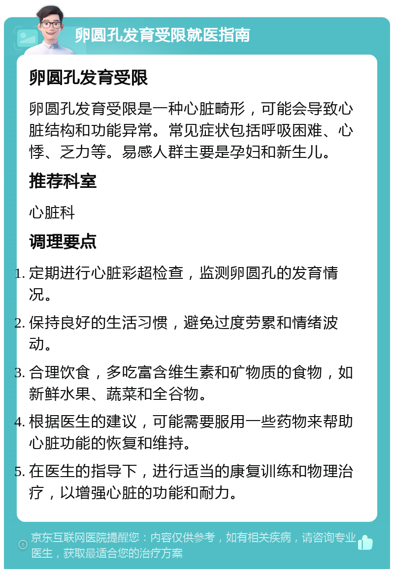 卵圆孔发育受限就医指南 卵圆孔发育受限 卵圆孔发育受限是一种心脏畸形，可能会导致心脏结构和功能异常。常见症状包括呼吸困难、心悸、乏力等。易感人群主要是孕妇和新生儿。 推荐科室 心脏科 调理要点 定期进行心脏彩超检查，监测卵圆孔的发育情况。 保持良好的生活习惯，避免过度劳累和情绪波动。 合理饮食，多吃富含维生素和矿物质的食物，如新鲜水果、蔬菜和全谷物。 根据医生的建议，可能需要服用一些药物来帮助心脏功能的恢复和维持。 在医生的指导下，进行适当的康复训练和物理治疗，以增强心脏的功能和耐力。