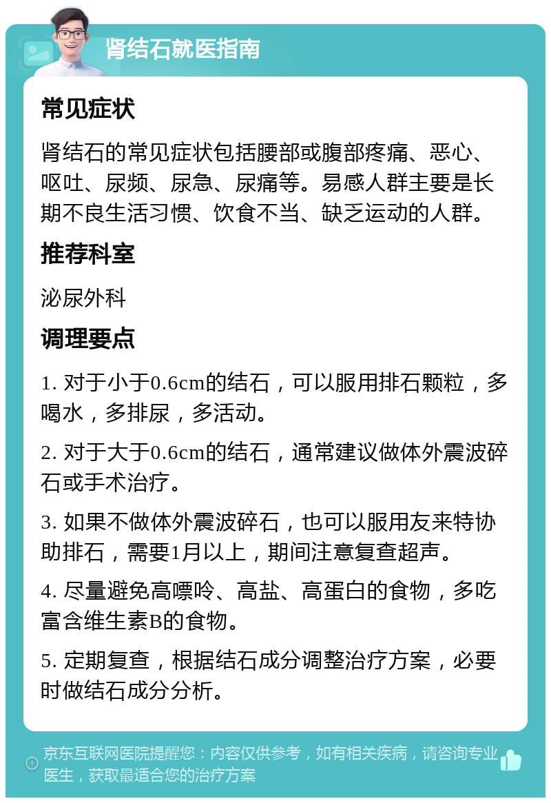 肾结石就医指南 常见症状 肾结石的常见症状包括腰部或腹部疼痛、恶心、呕吐、尿频、尿急、尿痛等。易感人群主要是长期不良生活习惯、饮食不当、缺乏运动的人群。 推荐科室 泌尿外科 调理要点 1. 对于小于0.6cm的结石，可以服用排石颗粒，多喝水，多排尿，多活动。 2. 对于大于0.6cm的结石，通常建议做体外震波碎石或手术治疗。 3. 如果不做体外震波碎石，也可以服用友来特协助排石，需要1月以上，期间注意复查超声。 4. 尽量避免高嘌呤、高盐、高蛋白的食物，多吃富含维生素B的食物。 5. 定期复查，根据结石成分调整治疗方案，必要时做结石成分分析。