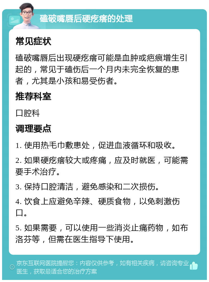 磕破嘴唇后硬疙瘩的处理 常见症状 磕破嘴唇后出现硬疙瘩可能是血肿或疤痕增生引起的，常见于磕伤后一个月内未完全恢复的患者，尤其是小孩和易受伤者。 推荐科室 口腔科 调理要点 1. 使用热毛巾敷患处，促进血液循环和吸收。 2. 如果硬疙瘩较大或疼痛，应及时就医，可能需要手术治疗。 3. 保持口腔清洁，避免感染和二次损伤。 4. 饮食上应避免辛辣、硬质食物，以免刺激伤口。 5. 如果需要，可以使用一些消炎止痛药物，如布洛芬等，但需在医生指导下使用。