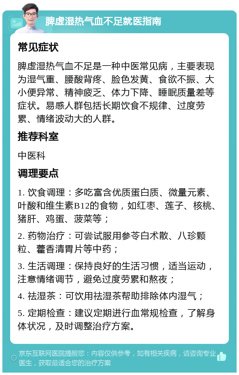 脾虚湿热气血不足就医指南 常见症状 脾虚湿热气血不足是一种中医常见病，主要表现为湿气重、腰酸背疼、脸色发黄、食欲不振、大小便异常、精神疲乏、体力下降、睡眠质量差等症状。易感人群包括长期饮食不规律、过度劳累、情绪波动大的人群。 推荐科室 中医科 调理要点 1. 饮食调理：多吃富含优质蛋白质、微量元素、叶酸和维生素B12的食物，如红枣、莲子、核桃、猪肝、鸡蛋、菠菜等； 2. 药物治疗：可尝试服用参苓白术散、八珍颗粒、藿香清胃片等中药； 3. 生活调理：保持良好的生活习惯，适当运动，注意情绪调节，避免过度劳累和熬夜； 4. 祛湿茶：可饮用祛湿茶帮助排除体内湿气； 5. 定期检查：建议定期进行血常规检查，了解身体状况，及时调整治疗方案。