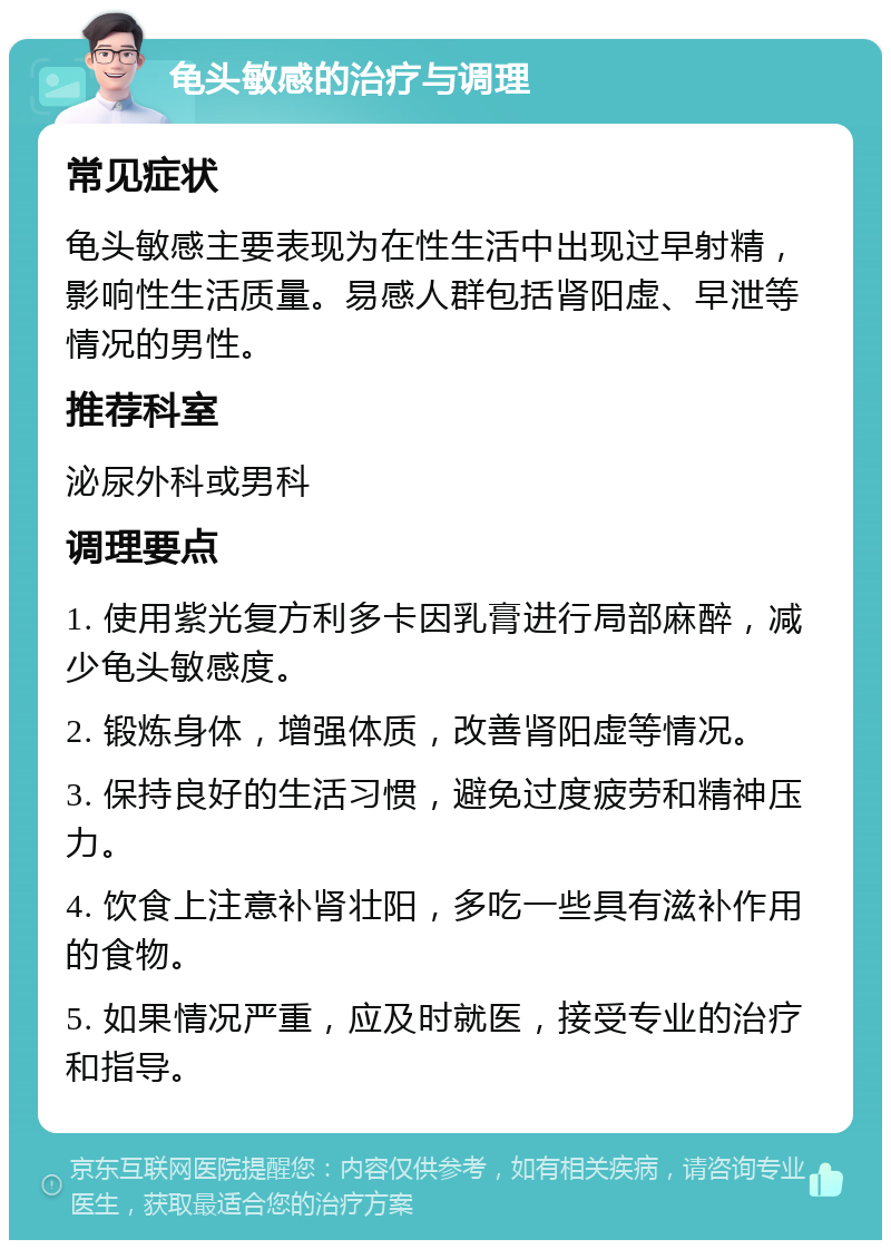 龟头敏感的治疗与调理 常见症状 龟头敏感主要表现为在性生活中出现过早射精，影响性生活质量。易感人群包括肾阳虚、早泄等情况的男性。 推荐科室 泌尿外科或男科 调理要点 1. 使用紫光复方利多卡因乳膏进行局部麻醉，减少龟头敏感度。 2. 锻炼身体，增强体质，改善肾阳虚等情况。 3. 保持良好的生活习惯，避免过度疲劳和精神压力。 4. 饮食上注意补肾壮阳，多吃一些具有滋补作用的食物。 5. 如果情况严重，应及时就医，接受专业的治疗和指导。