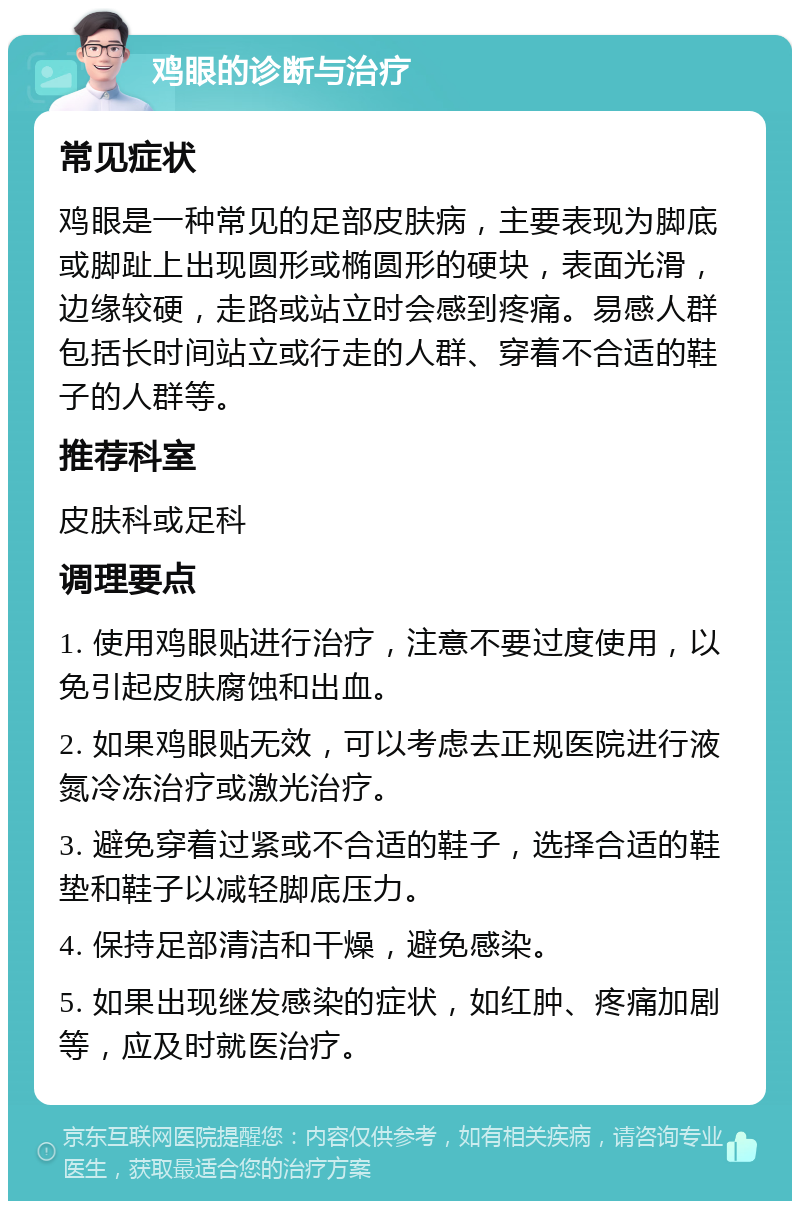 鸡眼的诊断与治疗 常见症状 鸡眼是一种常见的足部皮肤病，主要表现为脚底或脚趾上出现圆形或椭圆形的硬块，表面光滑，边缘较硬，走路或站立时会感到疼痛。易感人群包括长时间站立或行走的人群、穿着不合适的鞋子的人群等。 推荐科室 皮肤科或足科 调理要点 1. 使用鸡眼贴进行治疗，注意不要过度使用，以免引起皮肤腐蚀和出血。 2. 如果鸡眼贴无效，可以考虑去正规医院进行液氮冷冻治疗或激光治疗。 3. 避免穿着过紧或不合适的鞋子，选择合适的鞋垫和鞋子以减轻脚底压力。 4. 保持足部清洁和干燥，避免感染。 5. 如果出现继发感染的症状，如红肿、疼痛加剧等，应及时就医治疗。