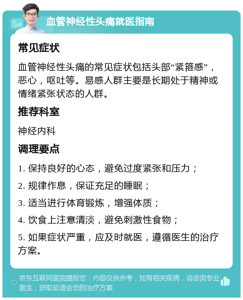 血管神经性头痛就医指南 常见症状 血管神经性头痛的常见症状包括头部“紧箍感”，恶心，呕吐等。易感人群主要是长期处于精神或情绪紧张状态的人群。 推荐科室 神经内科 调理要点 1. 保持良好的心态，避免过度紧张和压力； 2. 规律作息，保证充足的睡眠； 3. 适当进行体育锻炼，增强体质； 4. 饮食上注意清淡，避免刺激性食物； 5. 如果症状严重，应及时就医，遵循医生的治疗方案。