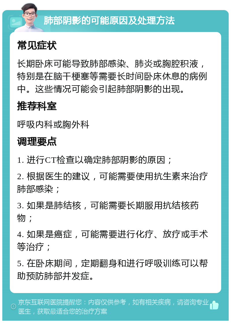 肺部阴影的可能原因及处理方法 常见症状 长期卧床可能导致肺部感染、肺炎或胸腔积液，特别是在脑干梗塞等需要长时间卧床休息的病例中。这些情况可能会引起肺部阴影的出现。 推荐科室 呼吸内科或胸外科 调理要点 1. 进行CT检查以确定肺部阴影的原因； 2. 根据医生的建议，可能需要使用抗生素来治疗肺部感染； 3. 如果是肺结核，可能需要长期服用抗结核药物； 4. 如果是癌症，可能需要进行化疗、放疗或手术等治疗； 5. 在卧床期间，定期翻身和进行呼吸训练可以帮助预防肺部并发症。