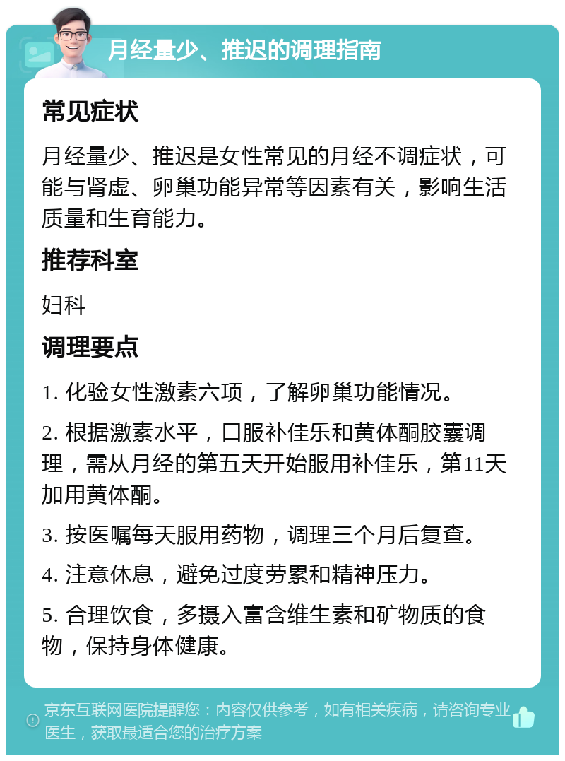 月经量少、推迟的调理指南 常见症状 月经量少、推迟是女性常见的月经不调症状，可能与肾虚、卵巢功能异常等因素有关，影响生活质量和生育能力。 推荐科室 妇科 调理要点 1. 化验女性激素六项，了解卵巢功能情况。 2. 根据激素水平，口服补佳乐和黄体酮胶囊调理，需从月经的第五天开始服用补佳乐，第11天加用黄体酮。 3. 按医嘱每天服用药物，调理三个月后复查。 4. 注意休息，避免过度劳累和精神压力。 5. 合理饮食，多摄入富含维生素和矿物质的食物，保持身体健康。