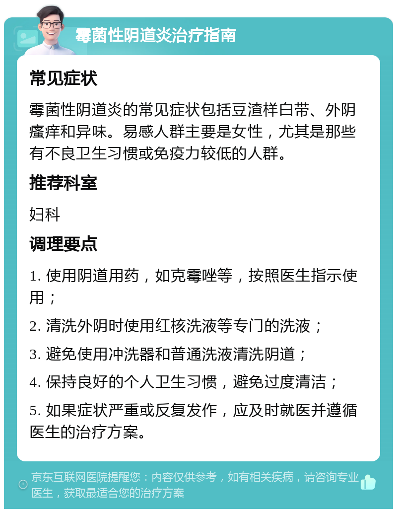 霉菌性阴道炎治疗指南 常见症状 霉菌性阴道炎的常见症状包括豆渣样白带、外阴瘙痒和异味。易感人群主要是女性，尤其是那些有不良卫生习惯或免疫力较低的人群。 推荐科室 妇科 调理要点 1. 使用阴道用药，如克霉唑等，按照医生指示使用； 2. 清洗外阴时使用红核洗液等专门的洗液； 3. 避免使用冲洗器和普通洗液清洗阴道； 4. 保持良好的个人卫生习惯，避免过度清洁； 5. 如果症状严重或反复发作，应及时就医并遵循医生的治疗方案。