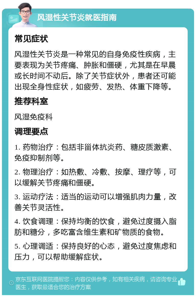 风湿性关节炎就医指南 常见症状 风湿性关节炎是一种常见的自身免疫性疾病，主要表现为关节疼痛、肿胀和僵硬，尤其是在早晨或长时间不动后。除了关节症状外，患者还可能出现全身性症状，如疲劳、发热、体重下降等。 推荐科室 风湿免疫科 调理要点 1. 药物治疗：包括非甾体抗炎药、糖皮质激素、免疫抑制剂等。 2. 物理治疗：如热敷、冷敷、按摩、理疗等，可以缓解关节疼痛和僵硬。 3. 运动疗法：适当的运动可以增强肌肉力量，改善关节灵活性。 4. 饮食调理：保持均衡的饮食，避免过度摄入脂肪和糖分，多吃富含维生素和矿物质的食物。 5. 心理调适：保持良好的心态，避免过度焦虑和压力，可以帮助缓解症状。