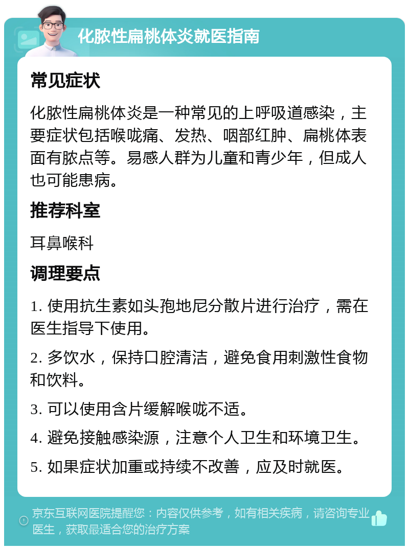 化脓性扁桃体炎就医指南 常见症状 化脓性扁桃体炎是一种常见的上呼吸道感染，主要症状包括喉咙痛、发热、咽部红肿、扁桃体表面有脓点等。易感人群为儿童和青少年，但成人也可能患病。 推荐科室 耳鼻喉科 调理要点 1. 使用抗生素如头孢地尼分散片进行治疗，需在医生指导下使用。 2. 多饮水，保持口腔清洁，避免食用刺激性食物和饮料。 3. 可以使用含片缓解喉咙不适。 4. 避免接触感染源，注意个人卫生和环境卫生。 5. 如果症状加重或持续不改善，应及时就医。