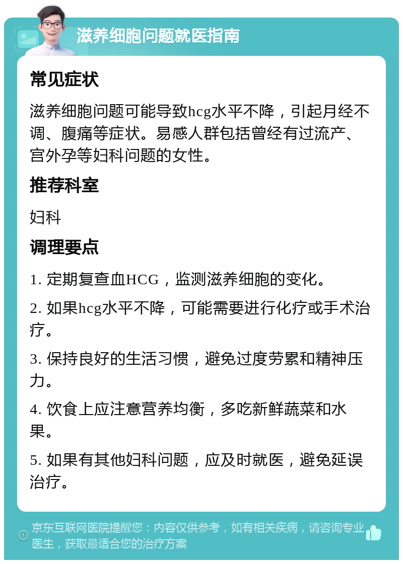 滋养细胞问题就医指南 常见症状 滋养细胞问题可能导致hcg水平不降，引起月经不调、腹痛等症状。易感人群包括曾经有过流产、宫外孕等妇科问题的女性。 推荐科室 妇科 调理要点 1. 定期复查血HCG，监测滋养细胞的变化。 2. 如果hcg水平不降，可能需要进行化疗或手术治疗。 3. 保持良好的生活习惯，避免过度劳累和精神压力。 4. 饮食上应注意营养均衡，多吃新鲜蔬菜和水果。 5. 如果有其他妇科问题，应及时就医，避免延误治疗。