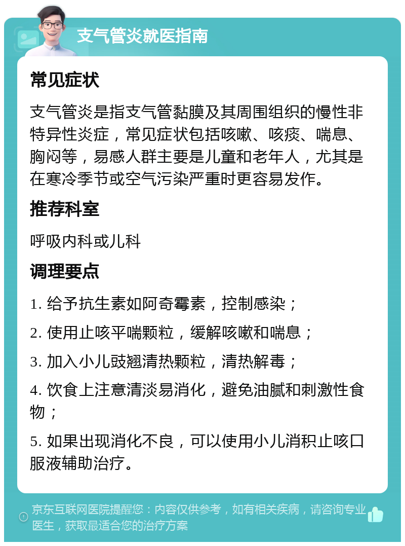 支气管炎就医指南 常见症状 支气管炎是指支气管黏膜及其周围组织的慢性非特异性炎症，常见症状包括咳嗽、咳痰、喘息、胸闷等，易感人群主要是儿童和老年人，尤其是在寒冷季节或空气污染严重时更容易发作。 推荐科室 呼吸内科或儿科 调理要点 1. 给予抗生素如阿奇霉素，控制感染； 2. 使用止咳平喘颗粒，缓解咳嗽和喘息； 3. 加入小儿豉翘清热颗粒，清热解毒； 4. 饮食上注意清淡易消化，避免油腻和刺激性食物； 5. 如果出现消化不良，可以使用小儿消积止咳口服液辅助治疗。