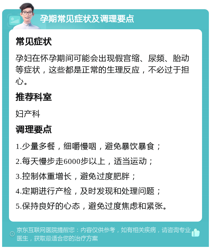 孕期常见症状及调理要点 常见症状 孕妇在怀孕期间可能会出现假宫缩、尿频、胎动等症状，这些都是正常的生理反应，不必过于担心。 推荐科室 妇产科 调理要点 1.少量多餐，细嚼慢咽，避免暴饮暴食； 2.每天慢步走6000步以上，适当运动； 3.控制体重增长，避免过度肥胖； 4.定期进行产检，及时发现和处理问题； 5.保持良好的心态，避免过度焦虑和紧张。