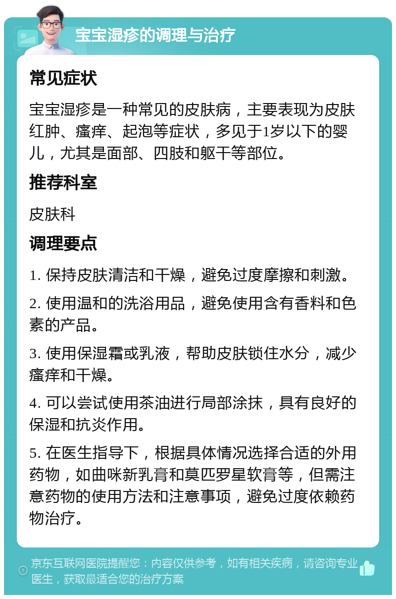 宝宝湿疹的调理与治疗 常见症状 宝宝湿疹是一种常见的皮肤病，主要表现为皮肤红肿、瘙痒、起泡等症状，多见于1岁以下的婴儿，尤其是面部、四肢和躯干等部位。 推荐科室 皮肤科 调理要点 1. 保持皮肤清洁和干燥，避免过度摩擦和刺激。 2. 使用温和的洗浴用品，避免使用含有香料和色素的产品。 3. 使用保湿霜或乳液，帮助皮肤锁住水分，减少瘙痒和干燥。 4. 可以尝试使用茶油进行局部涂抹，具有良好的保湿和抗炎作用。 5. 在医生指导下，根据具体情况选择合适的外用药物，如曲咪新乳膏和莫匹罗星软膏等，但需注意药物的使用方法和注意事项，避免过度依赖药物治疗。