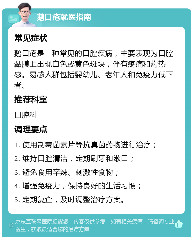 鹅口疮就医指南 常见症状 鹅口疮是一种常见的口腔疾病，主要表现为口腔黏膜上出现白色或黄色斑块，伴有疼痛和灼热感。易感人群包括婴幼儿、老年人和免疫力低下者。 推荐科室 口腔科 调理要点 1. 使用制霉菌素片等抗真菌药物进行治疗； 2. 维持口腔清洁，定期刷牙和漱口； 3. 避免食用辛辣、刺激性食物； 4. 增强免疫力，保持良好的生活习惯； 5. 定期复查，及时调整治疗方案。