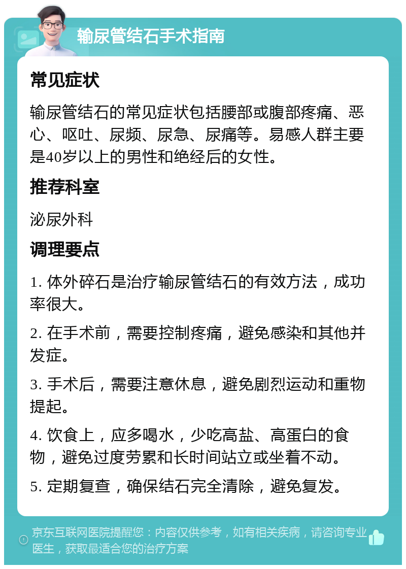 输尿管结石手术指南 常见症状 输尿管结石的常见症状包括腰部或腹部疼痛、恶心、呕吐、尿频、尿急、尿痛等。易感人群主要是40岁以上的男性和绝经后的女性。 推荐科室 泌尿外科 调理要点 1. 体外碎石是治疗输尿管结石的有效方法，成功率很大。 2. 在手术前，需要控制疼痛，避免感染和其他并发症。 3. 手术后，需要注意休息，避免剧烈运动和重物提起。 4. 饮食上，应多喝水，少吃高盐、高蛋白的食物，避免过度劳累和长时间站立或坐着不动。 5. 定期复查，确保结石完全清除，避免复发。