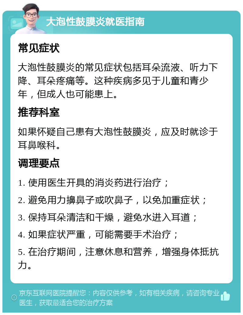 大泡性鼓膜炎就医指南 常见症状 大泡性鼓膜炎的常见症状包括耳朵流液、听力下降、耳朵疼痛等。这种疾病多见于儿童和青少年，但成人也可能患上。 推荐科室 如果怀疑自己患有大泡性鼓膜炎，应及时就诊于耳鼻喉科。 调理要点 1. 使用医生开具的消炎药进行治疗； 2. 避免用力擤鼻子或吹鼻子，以免加重症状； 3. 保持耳朵清洁和干燥，避免水进入耳道； 4. 如果症状严重，可能需要手术治疗； 5. 在治疗期间，注意休息和营养，增强身体抵抗力。