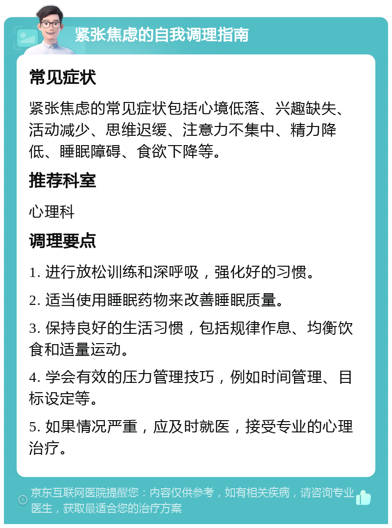 紧张焦虑的自我调理指南 常见症状 紧张焦虑的常见症状包括心境低落、兴趣缺失、活动减少、思维迟缓、注意力不集中、精力降低、睡眠障碍、食欲下降等。 推荐科室 心理科 调理要点 1. 进行放松训练和深呼吸，强化好的习惯。 2. 适当使用睡眠药物来改善睡眠质量。 3. 保持良好的生活习惯，包括规律作息、均衡饮食和适量运动。 4. 学会有效的压力管理技巧，例如时间管理、目标设定等。 5. 如果情况严重，应及时就医，接受专业的心理治疗。