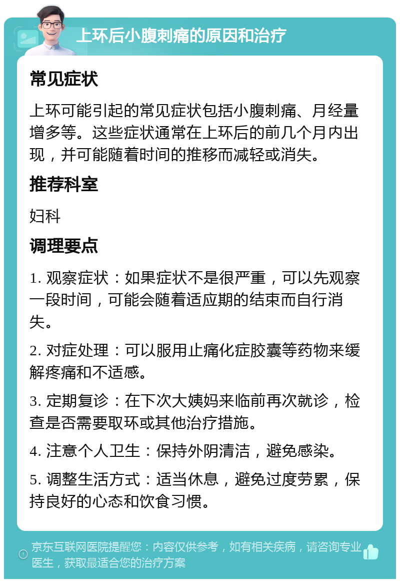 上环后小腹刺痛的原因和治疗 常见症状 上环可能引起的常见症状包括小腹刺痛、月经量增多等。这些症状通常在上环后的前几个月内出现，并可能随着时间的推移而减轻或消失。 推荐科室 妇科 调理要点 1. 观察症状：如果症状不是很严重，可以先观察一段时间，可能会随着适应期的结束而自行消失。 2. 对症处理：可以服用止痛化症胶囊等药物来缓解疼痛和不适感。 3. 定期复诊：在下次大姨妈来临前再次就诊，检查是否需要取环或其他治疗措施。 4. 注意个人卫生：保持外阴清洁，避免感染。 5. 调整生活方式：适当休息，避免过度劳累，保持良好的心态和饮食习惯。