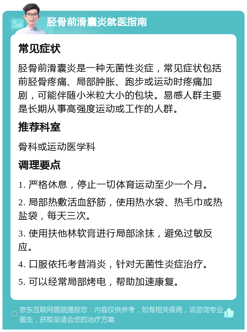 胫骨前滑囊炎就医指南 常见症状 胫骨前滑囊炎是一种无菌性炎症，常见症状包括前胫骨疼痛、局部肿胀、跑步或运动时疼痛加剧，可能伴随小米粒大小的包块。易感人群主要是长期从事高强度运动或工作的人群。 推荐科室 骨科或运动医学科 调理要点 1. 严格休息，停止一切体育运动至少一个月。 2. 局部热敷活血舒筋，使用热水袋、热毛巾或热盐袋，每天三次。 3. 使用扶他林软膏进行局部涂抹，避免过敏反应。 4. 口服依托考昔消炎，针对无菌性炎症治疗。 5. 可以经常局部烤电，帮助加速康复。