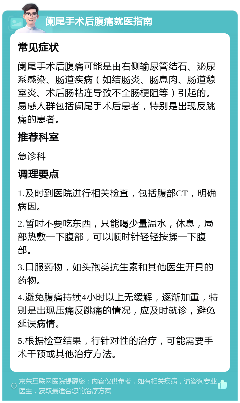 阑尾手术后腹痛就医指南 常见症状 阑尾手术后腹痛可能是由右侧输尿管结石、泌尿系感染、肠道疾病（如结肠炎、肠息肉、肠道憩室炎、术后肠粘连导致不全肠梗阻等）引起的。易感人群包括阑尾手术后患者，特别是出现反跳痛的患者。 推荐科室 急诊科 调理要点 1.及时到医院进行相关检查，包括腹部CT，明确病因。 2.暂时不要吃东西，只能喝少量温水，休息，局部热敷一下腹部，可以顺时针轻轻按揉一下腹部。 3.口服药物，如头孢类抗生素和其他医生开具的药物。 4.避免腹痛持续4小时以上无缓解，逐渐加重，特别是出现压痛反跳痛的情况，应及时就诊，避免延误病情。 5.根据检查结果，行针对性的治疗，可能需要手术干预或其他治疗方法。