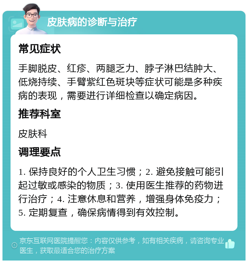 皮肤病的诊断与治疗 常见症状 手脚脱皮、红疹、两腿乏力、脖子淋巴结肿大、低烧持续、手臂紫红色斑块等症状可能是多种疾病的表现，需要进行详细检查以确定病因。 推荐科室 皮肤科 调理要点 1. 保持良好的个人卫生习惯；2. 避免接触可能引起过敏或感染的物质；3. 使用医生推荐的药物进行治疗；4. 注意休息和营养，增强身体免疫力；5. 定期复查，确保病情得到有效控制。