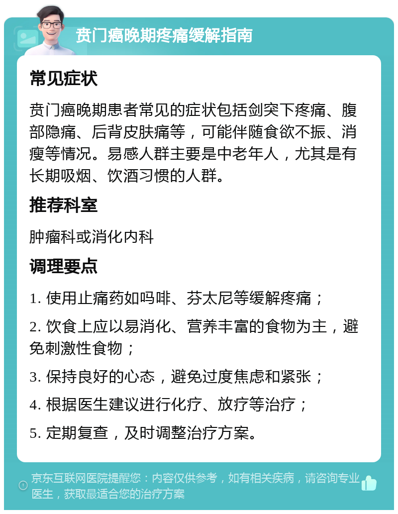 贲门癌晚期疼痛缓解指南 常见症状 贲门癌晚期患者常见的症状包括剑突下疼痛、腹部隐痛、后背皮肤痛等，可能伴随食欲不振、消瘦等情况。易感人群主要是中老年人，尤其是有长期吸烟、饮酒习惯的人群。 推荐科室 肿瘤科或消化内科 调理要点 1. 使用止痛药如吗啡、芬太尼等缓解疼痛； 2. 饮食上应以易消化、营养丰富的食物为主，避免刺激性食物； 3. 保持良好的心态，避免过度焦虑和紧张； 4. 根据医生建议进行化疗、放疗等治疗； 5. 定期复查，及时调整治疗方案。