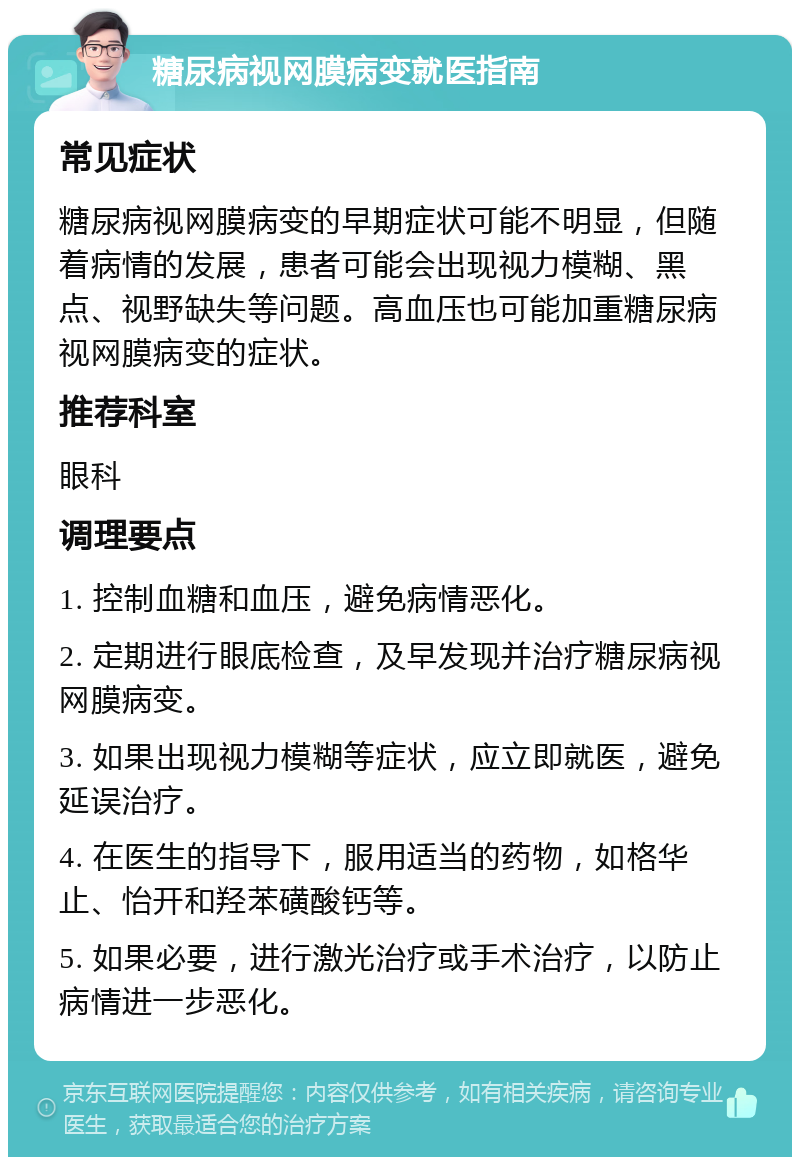 糖尿病视网膜病变就医指南 常见症状 糖尿病视网膜病变的早期症状可能不明显，但随着病情的发展，患者可能会出现视力模糊、黑点、视野缺失等问题。高血压也可能加重糖尿病视网膜病变的症状。 推荐科室 眼科 调理要点 1. 控制血糖和血压，避免病情恶化。 2. 定期进行眼底检查，及早发现并治疗糖尿病视网膜病变。 3. 如果出现视力模糊等症状，应立即就医，避免延误治疗。 4. 在医生的指导下，服用适当的药物，如格华止、怡开和羟苯磺酸钙等。 5. 如果必要，进行激光治疗或手术治疗，以防止病情进一步恶化。