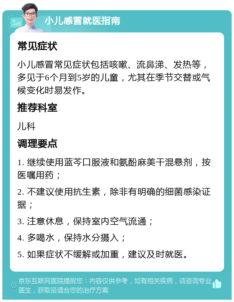 小儿感冒就医指南 常见症状 小儿感冒常见症状包括咳嗽、流鼻涕、发热等，多见于6个月到5岁的儿童，尤其在季节交替或气候变化时易发作。 推荐科室 儿科 调理要点 1. 继续使用蓝芩口服液和氨酚麻美干混悬剂，按医嘱用药； 2. 不建议使用抗生素，除非有明确的细菌感染证据； 3. 注意休息，保持室内空气流通； 4. 多喝水，保持水分摄入； 5. 如果症状不缓解或加重，建议及时就医。