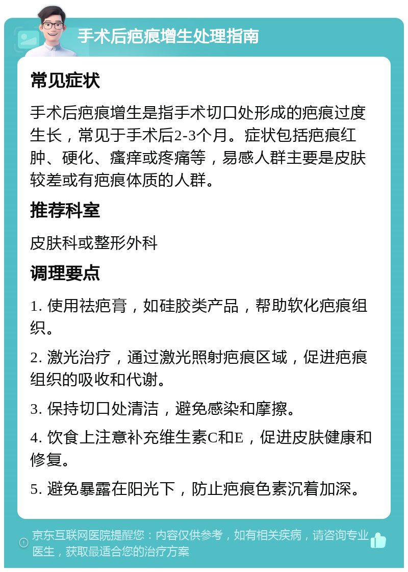 手术后疤痕增生处理指南 常见症状 手术后疤痕增生是指手术切口处形成的疤痕过度生长，常见于手术后2-3个月。症状包括疤痕红肿、硬化、瘙痒或疼痛等，易感人群主要是皮肤较差或有疤痕体质的人群。 推荐科室 皮肤科或整形外科 调理要点 1. 使用祛疤膏，如硅胶类产品，帮助软化疤痕组织。 2. 激光治疗，通过激光照射疤痕区域，促进疤痕组织的吸收和代谢。 3. 保持切口处清洁，避免感染和摩擦。 4. 饮食上注意补充维生素C和E，促进皮肤健康和修复。 5. 避免暴露在阳光下，防止疤痕色素沉着加深。