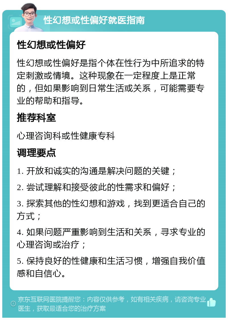 性幻想或性偏好就医指南 性幻想或性偏好 性幻想或性偏好是指个体在性行为中所追求的特定刺激或情境。这种现象在一定程度上是正常的，但如果影响到日常生活或关系，可能需要专业的帮助和指导。 推荐科室 心理咨询科或性健康专科 调理要点 1. 开放和诚实的沟通是解决问题的关键； 2. 尝试理解和接受彼此的性需求和偏好； 3. 探索其他的性幻想和游戏，找到更适合自己的方式； 4. 如果问题严重影响到生活和关系，寻求专业的心理咨询或治疗； 5. 保持良好的性健康和生活习惯，增强自我价值感和自信心。