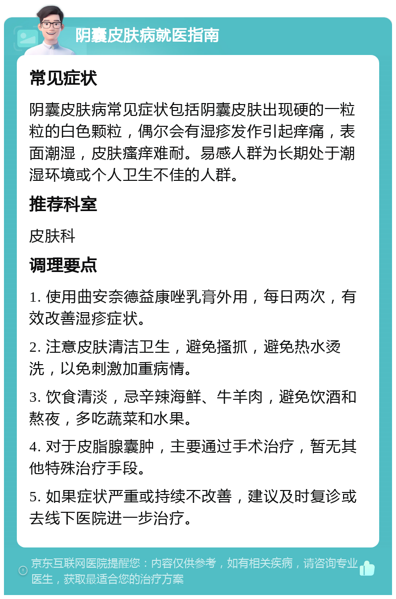 阴囊皮肤病就医指南 常见症状 阴囊皮肤病常见症状包括阴囊皮肤出现硬的一粒粒的白色颗粒，偶尔会有湿疹发作引起痒痛，表面潮湿，皮肤瘙痒难耐。易感人群为长期处于潮湿环境或个人卫生不佳的人群。 推荐科室 皮肤科 调理要点 1. 使用曲安奈德益康唑乳膏外用，每日两次，有效改善湿疹症状。 2. 注意皮肤清洁卫生，避免搔抓，避免热水烫洗，以免刺激加重病情。 3. 饮食清淡，忌辛辣海鲜、牛羊肉，避免饮酒和熬夜，多吃蔬菜和水果。 4. 对于皮脂腺囊肿，主要通过手术治疗，暂无其他特殊治疗手段。 5. 如果症状严重或持续不改善，建议及时复诊或去线下医院进一步治疗。