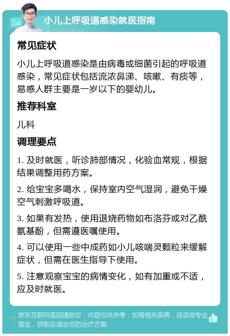 小儿上呼吸道感染就医指南 常见症状 小儿上呼吸道感染是由病毒或细菌引起的呼吸道感染，常见症状包括流浓鼻涕、咳嗽、有痰等，易感人群主要是一岁以下的婴幼儿。 推荐科室 儿科 调理要点 1. 及时就医，听诊肺部情况，化验血常规，根据结果调整用药方案。 2. 给宝宝多喝水，保持室内空气湿润，避免干燥空气刺激呼吸道。 3. 如果有发热，使用退烧药物如布洛芬或对乙酰氨基酚，但需遵医嘱使用。 4. 可以使用一些中成药如小儿咳喘灵颗粒来缓解症状，但需在医生指导下使用。 5. 注意观察宝宝的病情变化，如有加重或不适，应及时就医。