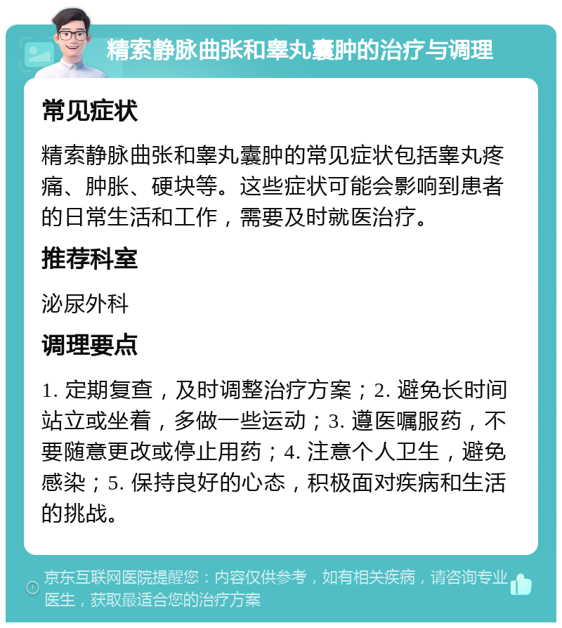 精索静脉曲张和睾丸囊肿的治疗与调理 常见症状 精索静脉曲张和睾丸囊肿的常见症状包括睾丸疼痛、肿胀、硬块等。这些症状可能会影响到患者的日常生活和工作，需要及时就医治疗。 推荐科室 泌尿外科 调理要点 1. 定期复查，及时调整治疗方案；2. 避免长时间站立或坐着，多做一些运动；3. 遵医嘱服药，不要随意更改或停止用药；4. 注意个人卫生，避免感染；5. 保持良好的心态，积极面对疾病和生活的挑战。