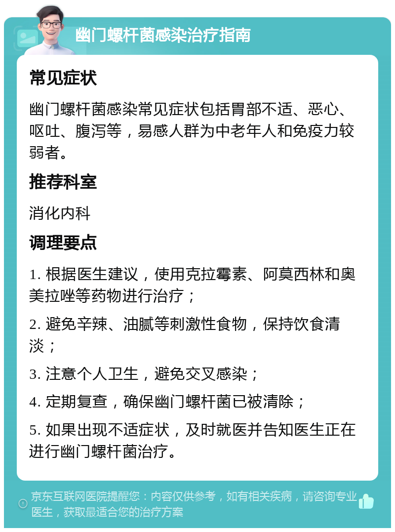 幽门螺杆菌感染治疗指南 常见症状 幽门螺杆菌感染常见症状包括胃部不适、恶心、呕吐、腹泻等，易感人群为中老年人和免疫力较弱者。 推荐科室 消化内科 调理要点 1. 根据医生建议，使用克拉霉素、阿莫西林和奥美拉唑等药物进行治疗； 2. 避免辛辣、油腻等刺激性食物，保持饮食清淡； 3. 注意个人卫生，避免交叉感染； 4. 定期复查，确保幽门螺杆菌已被清除； 5. 如果出现不适症状，及时就医并告知医生正在进行幽门螺杆菌治疗。