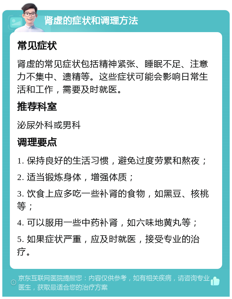 肾虚的症状和调理方法 常见症状 肾虚的常见症状包括精神紧张、睡眠不足、注意力不集中、遗精等。这些症状可能会影响日常生活和工作，需要及时就医。 推荐科室 泌尿外科或男科 调理要点 1. 保持良好的生活习惯，避免过度劳累和熬夜； 2. 适当锻炼身体，增强体质； 3. 饮食上应多吃一些补肾的食物，如黑豆、核桃等； 4. 可以服用一些中药补肾，如六味地黄丸等； 5. 如果症状严重，应及时就医，接受专业的治疗。