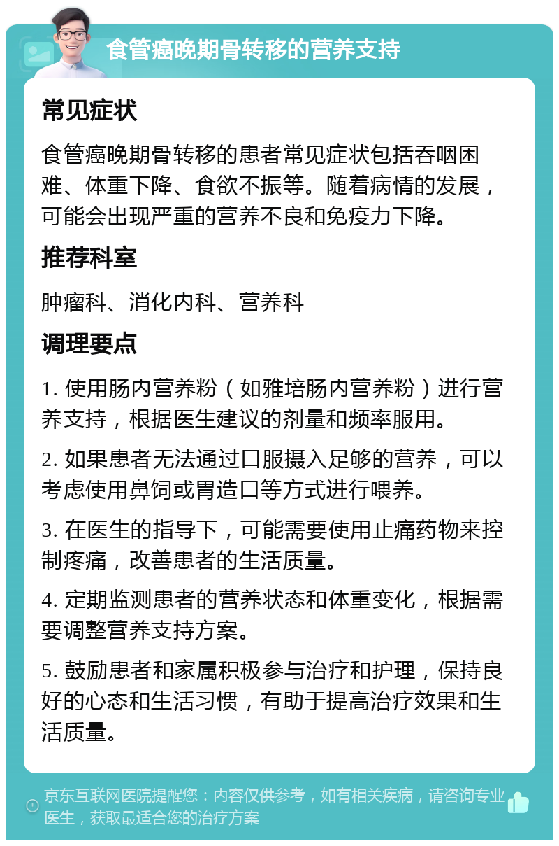 食管癌晚期骨转移的营养支持 常见症状 食管癌晚期骨转移的患者常见症状包括吞咽困难、体重下降、食欲不振等。随着病情的发展，可能会出现严重的营养不良和免疫力下降。 推荐科室 肿瘤科、消化内科、营养科 调理要点 1. 使用肠内营养粉（如雅培肠内营养粉）进行营养支持，根据医生建议的剂量和频率服用。 2. 如果患者无法通过口服摄入足够的营养，可以考虑使用鼻饲或胃造口等方式进行喂养。 3. 在医生的指导下，可能需要使用止痛药物来控制疼痛，改善患者的生活质量。 4. 定期监测患者的营养状态和体重变化，根据需要调整营养支持方案。 5. 鼓励患者和家属积极参与治疗和护理，保持良好的心态和生活习惯，有助于提高治疗效果和生活质量。