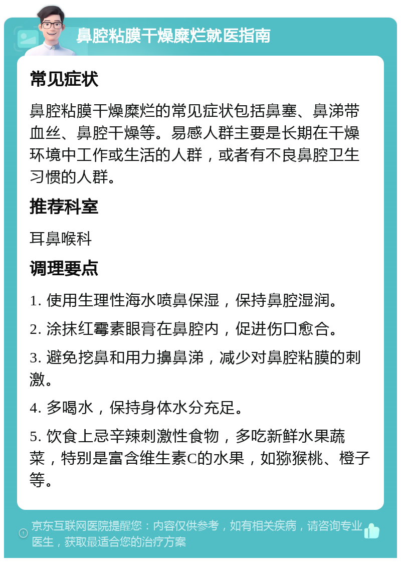 鼻腔粘膜干燥糜烂就医指南 常见症状 鼻腔粘膜干燥糜烂的常见症状包括鼻塞、鼻涕带血丝、鼻腔干燥等。易感人群主要是长期在干燥环境中工作或生活的人群，或者有不良鼻腔卫生习惯的人群。 推荐科室 耳鼻喉科 调理要点 1. 使用生理性海水喷鼻保湿，保持鼻腔湿润。 2. 涂抹红霉素眼膏在鼻腔内，促进伤口愈合。 3. 避免挖鼻和用力擤鼻涕，减少对鼻腔粘膜的刺激。 4. 多喝水，保持身体水分充足。 5. 饮食上忌辛辣刺激性食物，多吃新鲜水果蔬菜，特别是富含维生素C的水果，如猕猴桃、橙子等。