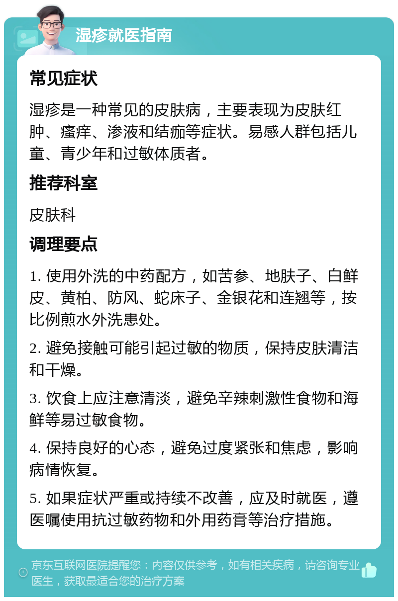 湿疹就医指南 常见症状 湿疹是一种常见的皮肤病，主要表现为皮肤红肿、瘙痒、渗液和结痂等症状。易感人群包括儿童、青少年和过敏体质者。 推荐科室 皮肤科 调理要点 1. 使用外洗的中药配方，如苦参、地肤子、白鲜皮、黄柏、防风、蛇床子、金银花和连翘等，按比例煎水外洗患处。 2. 避免接触可能引起过敏的物质，保持皮肤清洁和干燥。 3. 饮食上应注意清淡，避免辛辣刺激性食物和海鲜等易过敏食物。 4. 保持良好的心态，避免过度紧张和焦虑，影响病情恢复。 5. 如果症状严重或持续不改善，应及时就医，遵医嘱使用抗过敏药物和外用药膏等治疗措施。