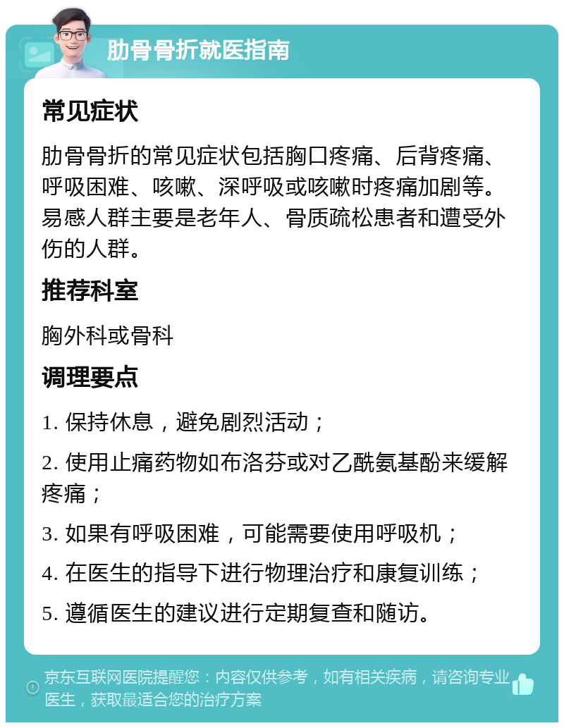 肋骨骨折就医指南 常见症状 肋骨骨折的常见症状包括胸口疼痛、后背疼痛、呼吸困难、咳嗽、深呼吸或咳嗽时疼痛加剧等。易感人群主要是老年人、骨质疏松患者和遭受外伤的人群。 推荐科室 胸外科或骨科 调理要点 1. 保持休息，避免剧烈活动； 2. 使用止痛药物如布洛芬或对乙酰氨基酚来缓解疼痛； 3. 如果有呼吸困难，可能需要使用呼吸机； 4. 在医生的指导下进行物理治疗和康复训练； 5. 遵循医生的建议进行定期复查和随访。