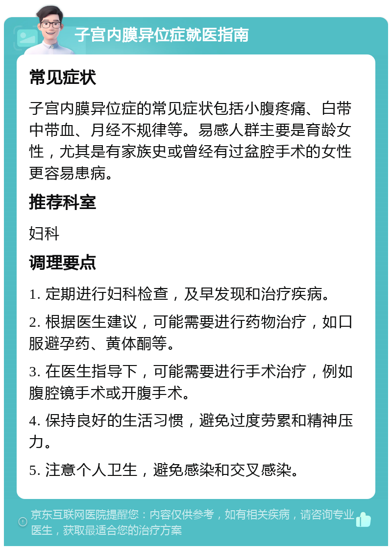 子宫内膜异位症就医指南 常见症状 子宫内膜异位症的常见症状包括小腹疼痛、白带中带血、月经不规律等。易感人群主要是育龄女性，尤其是有家族史或曾经有过盆腔手术的女性更容易患病。 推荐科室 妇科 调理要点 1. 定期进行妇科检查，及早发现和治疗疾病。 2. 根据医生建议，可能需要进行药物治疗，如口服避孕药、黄体酮等。 3. 在医生指导下，可能需要进行手术治疗，例如腹腔镜手术或开腹手术。 4. 保持良好的生活习惯，避免过度劳累和精神压力。 5. 注意个人卫生，避免感染和交叉感染。