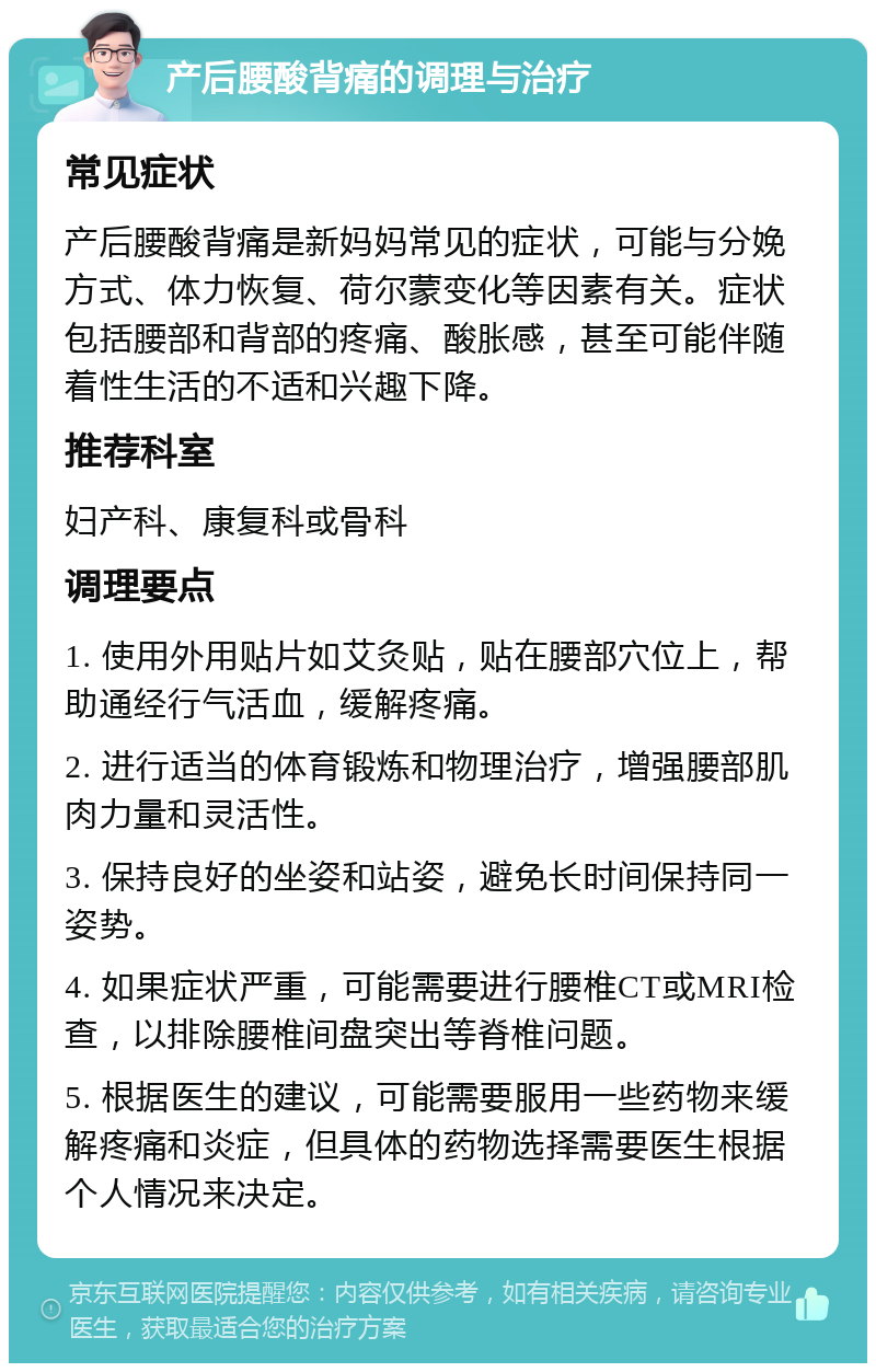 产后腰酸背痛的调理与治疗 常见症状 产后腰酸背痛是新妈妈常见的症状，可能与分娩方式、体力恢复、荷尔蒙变化等因素有关。症状包括腰部和背部的疼痛、酸胀感，甚至可能伴随着性生活的不适和兴趣下降。 推荐科室 妇产科、康复科或骨科 调理要点 1. 使用外用贴片如艾灸贴，贴在腰部穴位上，帮助通经行气活血，缓解疼痛。 2. 进行适当的体育锻炼和物理治疗，增强腰部肌肉力量和灵活性。 3. 保持良好的坐姿和站姿，避免长时间保持同一姿势。 4. 如果症状严重，可能需要进行腰椎CT或MRI检查，以排除腰椎间盘突出等脊椎问题。 5. 根据医生的建议，可能需要服用一些药物来缓解疼痛和炎症，但具体的药物选择需要医生根据个人情况来决定。