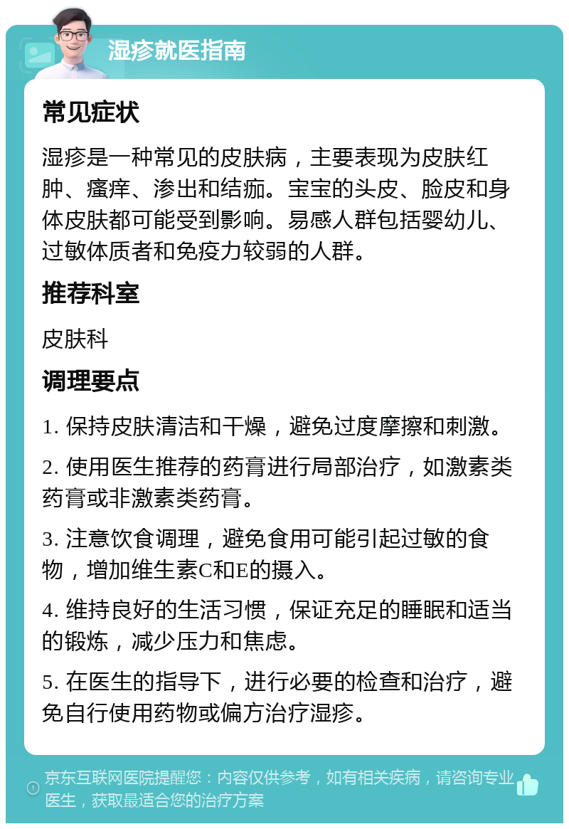 湿疹就医指南 常见症状 湿疹是一种常见的皮肤病，主要表现为皮肤红肿、瘙痒、渗出和结痂。宝宝的头皮、脸皮和身体皮肤都可能受到影响。易感人群包括婴幼儿、过敏体质者和免疫力较弱的人群。 推荐科室 皮肤科 调理要点 1. 保持皮肤清洁和干燥，避免过度摩擦和刺激。 2. 使用医生推荐的药膏进行局部治疗，如激素类药膏或非激素类药膏。 3. 注意饮食调理，避免食用可能引起过敏的食物，增加维生素C和E的摄入。 4. 维持良好的生活习惯，保证充足的睡眠和适当的锻炼，减少压力和焦虑。 5. 在医生的指导下，进行必要的检查和治疗，避免自行使用药物或偏方治疗湿疹。