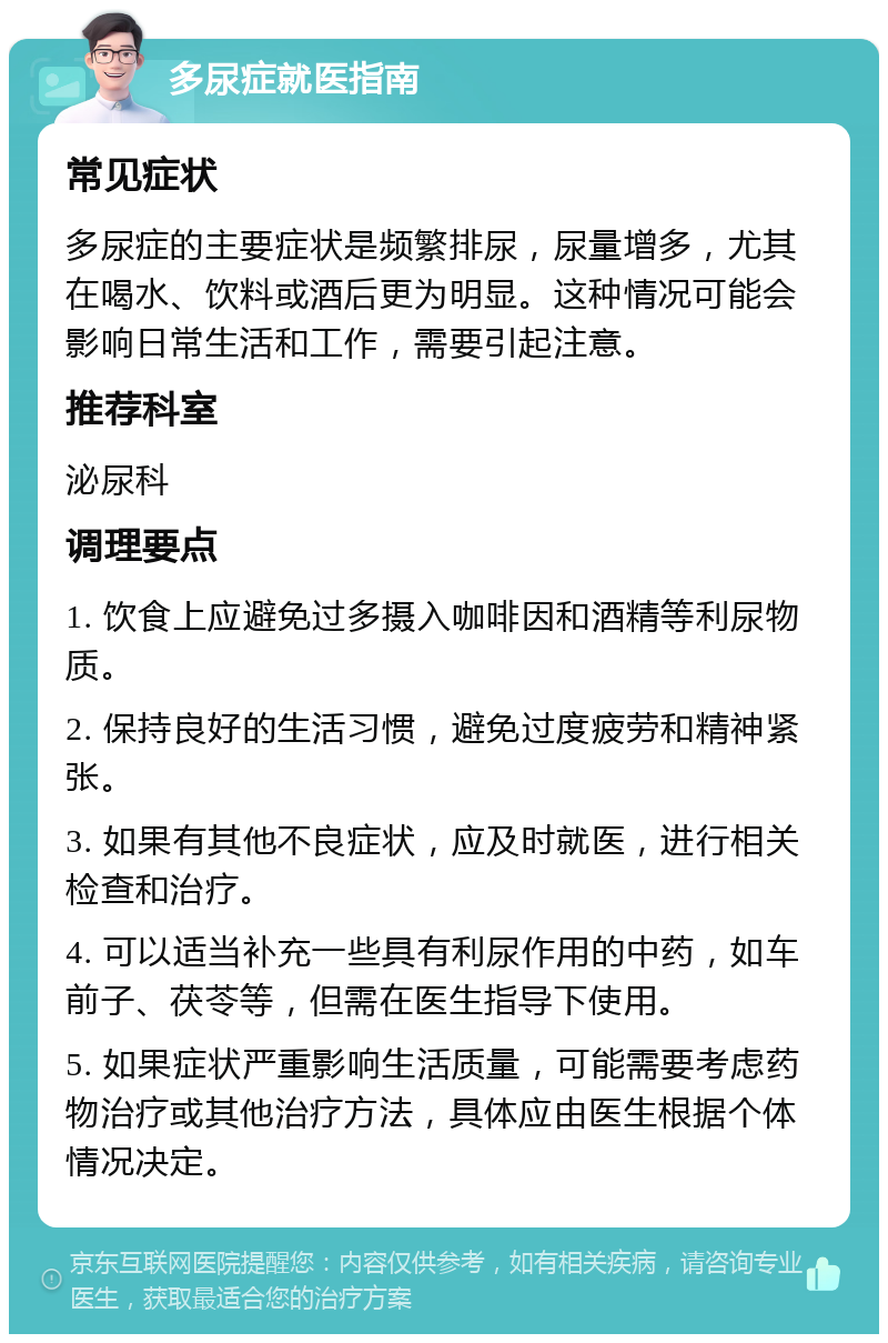 多尿症就医指南 常见症状 多尿症的主要症状是频繁排尿，尿量增多，尤其在喝水、饮料或酒后更为明显。这种情况可能会影响日常生活和工作，需要引起注意。 推荐科室 泌尿科 调理要点 1. 饮食上应避免过多摄入咖啡因和酒精等利尿物质。 2. 保持良好的生活习惯，避免过度疲劳和精神紧张。 3. 如果有其他不良症状，应及时就医，进行相关检查和治疗。 4. 可以适当补充一些具有利尿作用的中药，如车前子、茯苓等，但需在医生指导下使用。 5. 如果症状严重影响生活质量，可能需要考虑药物治疗或其他治疗方法，具体应由医生根据个体情况决定。