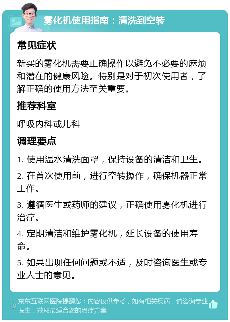 雾化机使用指南：清洗到空转 常见症状 新买的雾化机需要正确操作以避免不必要的麻烦和潜在的健康风险。特别是对于初次使用者，了解正确的使用方法至关重要。 推荐科室 呼吸内科或儿科 调理要点 1. 使用温水清洗面罩，保持设备的清洁和卫生。 2. 在首次使用前，进行空转操作，确保机器正常工作。 3. 遵循医生或药师的建议，正确使用雾化机进行治疗。 4. 定期清洁和维护雾化机，延长设备的使用寿命。 5. 如果出现任何问题或不适，及时咨询医生或专业人士的意见。