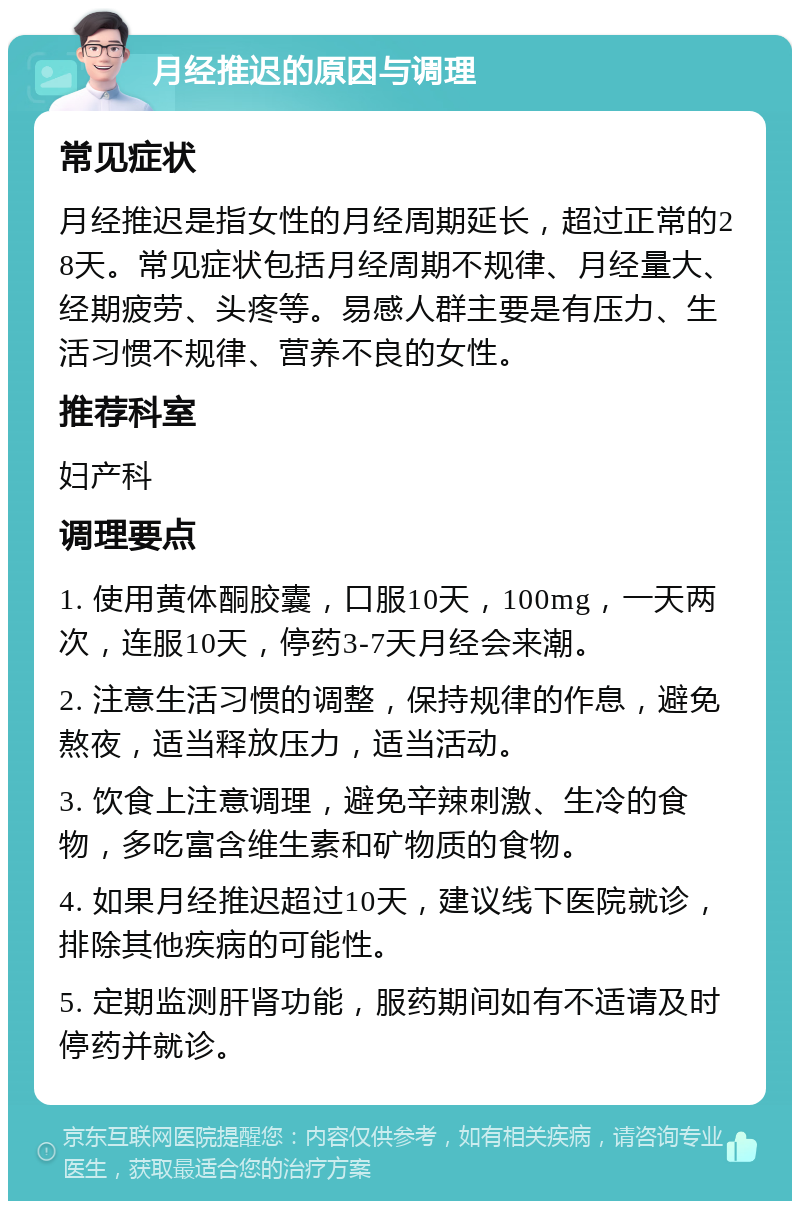 月经推迟的原因与调理 常见症状 月经推迟是指女性的月经周期延长，超过正常的28天。常见症状包括月经周期不规律、月经量大、经期疲劳、头疼等。易感人群主要是有压力、生活习惯不规律、营养不良的女性。 推荐科室 妇产科 调理要点 1. 使用黄体酮胶囊，口服10天，100mg，一天两次，连服10天，停药3-7天月经会来潮。 2. 注意生活习惯的调整，保持规律的作息，避免熬夜，适当释放压力，适当活动。 3. 饮食上注意调理，避免辛辣刺激、生冷的食物，多吃富含维生素和矿物质的食物。 4. 如果月经推迟超过10天，建议线下医院就诊，排除其他疾病的可能性。 5. 定期监测肝肾功能，服药期间如有不适请及时停药并就诊。